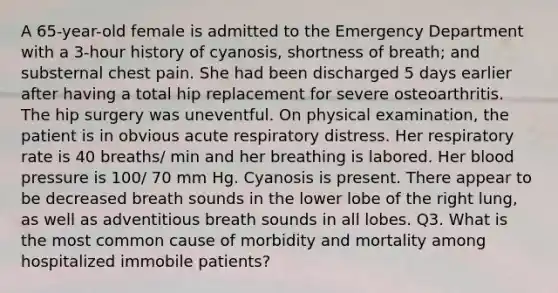 A 65-year-old female is admitted to the Emergency Department with a 3-hour history of cyanosis, shortness of breath; and substernal chest pain. She had been discharged 5 days earlier after having a total hip replacement for severe osteoarthritis. The hip surgery was uneventful. On physical examination, the patient is in obvious acute <a href='https://www.questionai.com/knowledge/k1eVscOHXl-respiratory-distress' class='anchor-knowledge'>respiratory distress</a>. Her respiratory rate is 40 breaths/ min and her breathing is labored. Her <a href='https://www.questionai.com/knowledge/kD0HacyPBr-blood-pressure' class='anchor-knowledge'>blood pressure</a> is 100/ 70 mm Hg. Cyanosis is present. There appear to be decreased breath sounds in the lower lobe of the right lung, as well as adventitious breath sounds in all lobes. Q3. What is the most common cause of morbidity and mortality among hospitalized immobile patients?