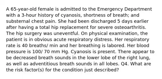 A 65-year-old female is admitted to the Emergency Department with a 3-hour history of cyanosis, shortness of breath; and substernal chest pain. She had been discharged 5 days earlier after having a total hip replacement for severe osteoarthritis. The hip surgery was uneventful. On physical examination, the patient is in obvious acute respiratory distress. Her respiratory rate is 40 breaths/ min and her breathing is labored. Her <a href='https://www.questionai.com/knowledge/kD0HacyPBr-blood-pressure' class='anchor-knowledge'>blood pressure</a> is 100/ 70 mm Hg. Cyanosis is present. There appear to be decreased breath sounds in the lower lobe of the right lung, as well as adventitious breath sounds in all lobes. Q4. What are the risk factor(s) for the condition just described?