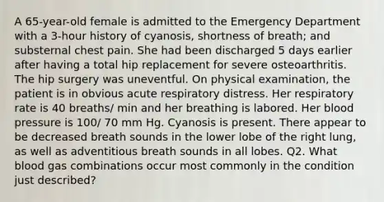 A 65-year-old female is admitted to the Emergency Department with a 3-hour history of cyanosis, shortness of breath; and substernal chest pain. She had been discharged 5 days earlier after having a total hip replacement for severe osteoarthritis. The hip surgery was uneventful. On physical examination, the patient is in obvious acute respiratory distress. Her respiratory rate is 40 breaths/ min and her breathing is labored. Her <a href='https://www.questionai.com/knowledge/kD0HacyPBr-blood-pressure' class='anchor-knowledge'>blood pressure</a> is 100/ 70 mm Hg. Cyanosis is present. There appear to be decreased breath sounds in the lower lobe of the right lung, as well as adventitious breath sounds in all lobes. Q2. What blood gas combinations occur most commonly in the condition just described?