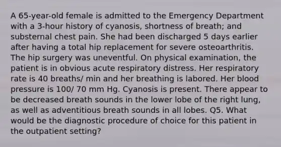 A 65-year-old female is admitted to the Emergency Department with a 3-hour history of cyanosis, shortness of breath; and substernal chest pain. She had been discharged 5 days earlier after having a total hip replacement for severe osteoarthritis. The hip surgery was uneventful. On physical examination, the patient is in obvious acute respiratory distress. Her respiratory rate is 40 breaths/ min and her breathing is labored. Her <a href='https://www.questionai.com/knowledge/kD0HacyPBr-blood-pressure' class='anchor-knowledge'>blood pressure</a> is 100/ 70 mm Hg. Cyanosis is present. There appear to be decreased breath sounds in the lower lobe of the right lung, as well as adventitious breath sounds in all lobes. Q5. What would be the diagnostic procedure of choice for this patient in the outpatient setting?