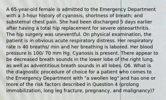 A 65-year-old female is admitted to the Emergency Department with a 3-hour history of cyanosis, shortness of breath; and substernal chest pain. She had been discharged 5 days earlier after having a total hip replacement for severe osteoarthritis. The hip surgery was uneventful. On physical examination, the patient is in obvious acute respiratory distress. Her respiratory rate is 40 breaths/ min and her breathing is labored. Her blood pressure is 100/ 70 mm Hg. Cyanosis is present. There appear to be decreased breath sounds in the lower lobe of the right lung, as well as adventitious breath sounds in all lobes. Q6. What is the diagnostic procedure of choice for a patient who comes to the Emergency Department with "a swollen leg" and has one or more of the risk factors described in Question 4 (prolong immobilization, long leg fracture, pregnancy, and malignancy)?