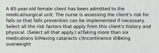 A 65-year-old female client has been admitted to the medical/surgical unit. The nurse is assessing the client's risk for falls so that falls prevention can be implemented if necessary. Select all the risk factors that apply from this client's history and physical. (Select all that apply.) a)Taking more than six medications b)Having cataracts c)Incontinence d)Being overweight