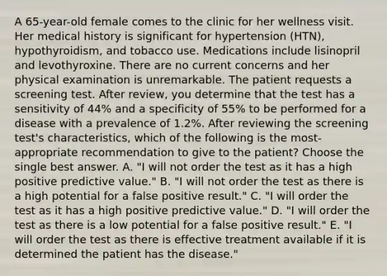 A 65-year-old female comes to the clinic for her wellness visit. Her medical history is significant for hypertension (HTN), hypothyroidism, and tobacco use. Medications include lisinopril and levothyroxine. There are no current concerns and her physical examination is unremarkable. The patient requests a screening test. After review, you determine that the test has a sensitivity of 44% and a specificity of 55% to be performed for a disease with a prevalence of 1.2%. After reviewing the screening test's characteristics, which of the following is the most-appropriate recommendation to give to the patient? Choose the single best answer. A. "I will not order the test as it has a high positive predictive value." B. "I will not order the test as there is a high potential for a false positive result." C. "I will order the test as it has a high positive predictive value." D. "I will order the test as there is a low potential for a false positive result." E. "I will order the test as there is effective treatment available if it is determined the patient has the disease."