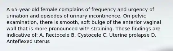 A 65-year-old female complains of frequency and urgency of urination and episodes of urinary incontinence. On pelvic examination, there is smooth, soft bulge of the anterior vaginal wall that is more pronounced with straining. These findings are indicative of: A. Rectocele B. Cystocele C. Uterine prolapse D. Anteflexed uterus