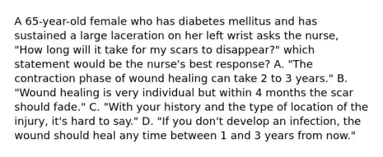 A 65-year-old female who has diabetes mellitus and has sustained a large laceration on her left wrist asks the nurse, "How long will it take for my scars to disappear?" which statement would be the nurse's best response? A. "The contraction phase of wound healing can take 2 to 3 years." B. "Wound healing is very individual but within 4 months the scar should fade." C. "With your history and the type of location of the injury, it's hard to say." D. "If you don't develop an infection, the wound should heal any time between 1 and 3 years from now."