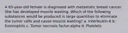 A 65-year-old female is diagnosed with metastatic breast cancer. She has developed muscle wasting. Which of the following substances would be produced in large quantities to eliminate the tumor cells and cause muscle wasting? a. Interleukin-6 b. Eosinophils c. Tumor necrosis factor-alpha d. Platelets