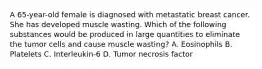 A 65-year-old female is diagnosed with metastatic breast cancer. She has developed muscle wasting. Which of the following substances would be produced in large quantities to eliminate the tumor cells and cause muscle wasting? A. Eosinophils B. Platelets C. Interleukin-6 D. Tumor necrosis factor