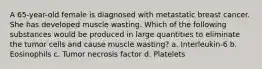 A 65-year-old female is diagnosed with metastatic breast cancer. She has developed muscle wasting. Which of the following substances would be produced in large quantities to eliminate the tumor cells and cause muscle wasting? a. Interleukin-6 b. Eosinophils c. Tumor necrosis factor d. Platelets