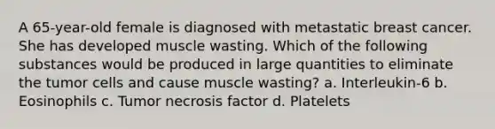 A 65-year-old female is diagnosed with metastatic breast cancer. She has developed muscle wasting. Which of the following substances would be produced in large quantities to eliminate the tumor cells and cause muscle wasting? a. Interleukin-6 b. Eosinophils c. Tumor necrosis factor d. Platelets