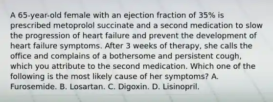 A 65-year-old female with an ejection fraction of 35% is prescribed metoprolol succinate and a second medication to slow the progression of heart failure and prevent the development of heart failure symptoms. After 3 weeks of therapy, she calls the office and complains of a bothersome and persistent cough, which you attribute to the second medication. Which one of the following is the most likely cause of her symptoms? A. Furosemide. B. Losartan. C. Digoxin. D. Lisinopril.