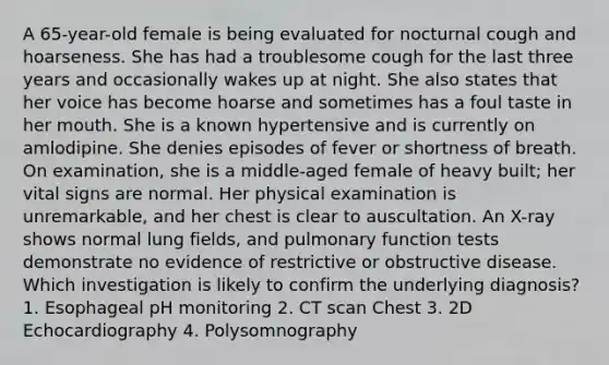 A 65-year-old female is being evaluated for nocturnal cough and hoarseness. She has had a troublesome cough for the last three years and occasionally wakes up at night. She also states that her voice has become hoarse and sometimes has a foul taste in her mouth. She is a known hypertensive and is currently on amlodipine. She denies episodes of fever or shortness of breath. On examination, she is a middle-aged female of heavy built; her vital signs are normal. Her physical examination is unremarkable, and her chest is clear to auscultation. An X-ray shows normal lung fields, and pulmonary function tests demonstrate no evidence of restrictive or obstructive disease. Which investigation is likely to confirm the underlying diagnosis? 1. Esophageal pH monitoring 2. CT scan Chest 3. 2D Echocardiography 4. Polysomnography