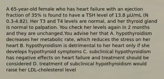 A 65-year-old female who has heart failure with an ejection fraction of 35% is found to have a TSH level of 13.8 µU/mL (N 0.3-4.82). Her T3 and T4 levels are normal, and her thyroid gland is normal to palpation. You check her levels again in 2 months and they are unchanged.You advise her that A. hypothyroidism decreases her metabolic rate, which reduces the stress on her heart B. hypothyroidism is detrimental to her heart only if she develops hypothyroid symptoms C. subclinical hypothyroidism has negative effects on heart failure and treatment should be considered D. treatment of subclinical hypothyroidism would raise her LDL-cholesterol level