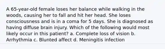 A 65-year-old female loses her balance while walking in the woods, causing her to fall and hit her head. She loses consciousness and is in a coma for 5 days. She is diagnosed as having diffuse brain injury. Which of the following would most likely occur in this patient? a. Complete loss of vision b. Arrhythmia c. Blunted affect d. Meningitis infection