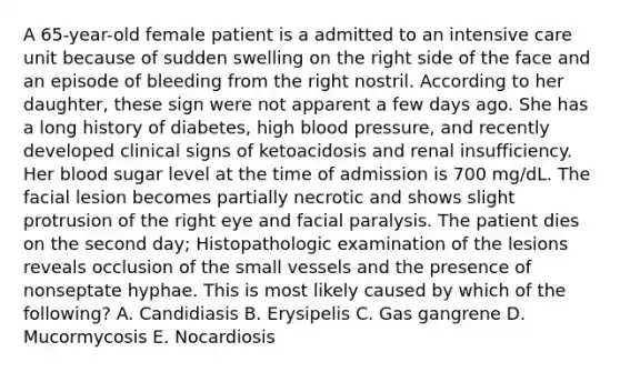 A 65-year-old female patient is a admitted to an intensive care unit because of sudden swelling on the right side of the face and an episode of bleeding from the right nostril. According to her daughter, these sign were not apparent a few days ago. She has a long history of diabetes, high <a href='https://www.questionai.com/knowledge/kD0HacyPBr-blood-pressure' class='anchor-knowledge'>blood pressure</a>, and recently developed clinical signs of ketoacidosis and renal insufficiency. Her blood sugar level at the time of admission is 700 mg/dL. The facial lesion becomes partially necrotic and shows slight protrusion of the right eye and facial paralysis. The patient dies on the second day; Histopathologic examination of the lesions reveals occlusion of the small vessels and the presence of nonseptate hyphae. This is most likely caused by which of the following? A. Candidiasis B. Erysipelis C. Gas gangrene D. Mucormycosis E. Nocardiosis