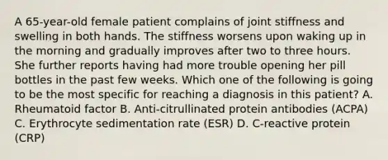 A 65-year-old female patient complains of joint stiffness and swelling in both hands. The stiffness worsens upon waking up in the morning and gradually improves after two to three hours. She further reports having had more trouble opening her pill bottles in the past few weeks. Which one of the following is going to be the most specific for reaching a diagnosis in this patient? A. Rheumatoid factor B. Anti-citrullinated protein antibodies (ACPA) C. Erythrocyte sedimentation rate (ESR) D. C-reactive protein (CRP)