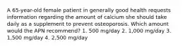 A 65-year-old female patient in generally good health requests information regarding the amount of calcium she should take daily as a supplement to prevent osteoporosis. Which amount would the APN recommend? 1. 500 mg/day 2. 1,000 mg/day 3. 1,500 mg/day 4. 2,500 mg/day