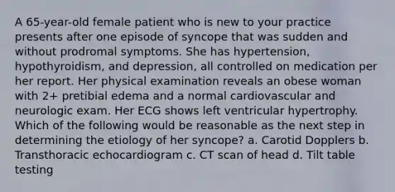 A 65-year-old female patient who is new to your practice presents after one episode of syncope that was sudden and without prodromal symptoms. She has hypertension, hypothyroidism, and depression, all controlled on medication per her report. Her physical examination reveals an obese woman with 2+ pretibial edema and a normal cardiovascular and neurologic exam. Her ECG shows left ventricular hypertrophy. Which of the following would be reasonable as the next step in determining the etiology of her syncope? a. Carotid Dopplers b. Transthoracic echocardiogram c. CT scan of head d. Tilt table testing