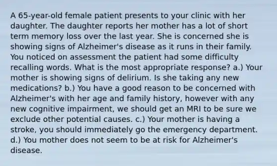 A 65-year-old female patient presents to your clinic with her daughter. The daughter reports her mother has a lot of short term memory loss over the last year. She is concerned she is showing signs of Alzheimer's disease as it runs in their family. You noticed on assessment the patient had some difficulty recalling words. What is the most appropriate response? a.) Your mother is showing signs of delirium. Is she taking any new medications? b.) You have a good reason to be concerned with Alzheimer's with her age and family history, however with any new cognitive impairment, we should get an MRI to be sure we exclude other potential causes. c.) Your mother is having a stroke, you should immediately go the emergency department. d.) You mother does not seem to be at risk for Alzheimer's disease.