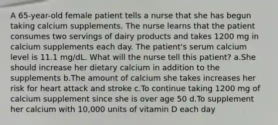 A 65-year-old female patient tells a nurse that she has begun taking calcium supplements. The nurse learns that the patient consumes two servings of dairy products and takes 1200 mg in calcium supplements each day. The patient's serum calcium level is 11.1 mg/dL. What will the nurse tell this patient? a.She should increase her dietary calcium in addition to the supplements b.The amount of calcium she takes increases her risk for heart attack and stroke c.To continue taking 1200 mg of calcium supplement since she is over age 50 d.To supplement her calcium with 10,000 units of vitamin D each day