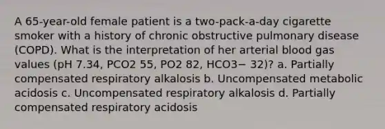 A 65-year-old female patient is a two-pack-a-day cigarette smoker with a history of chronic obstructive pulmonary disease (COPD). What is the interpretation of her arterial blood gas values (pH 7.34, PCO2 55, PO2 82, HCO3− 32)? a. Partially compensated respiratory alkalosis b. Uncompensated metabolic acidosis c. Uncompensated respiratory alkalosis d. Partially compensated respiratory acidosis