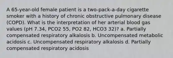 A 65-year-old female patient is a two-pack-a-day cigarette smoker with a history of chronic obstructive pulmonary disease (COPD). What is the interpretation of her arterial blood gas values (pH 7.34, PCO2 55, PO2 82, HCO3 32)? a. Partially compensated respiratory alkalosis b. Uncompensated metabolic acidosis c. Uncompensated respiratory alkalosis d. Partially compensated respiratory acidosis