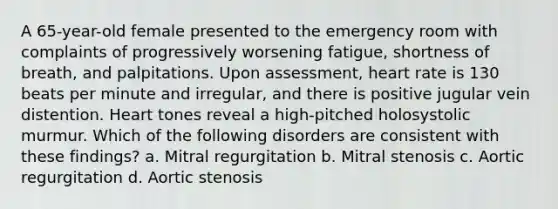 A 65-year-old female presented to the emergency room with complaints of progressively worsening fatigue, shortness of breath, and palpitations. Upon assessment, heart rate is 130 beats per minute and irregular, and there is positive jugular vein distention. Heart tones reveal a high-pitched holosystolic murmur. Which of the following disorders are consistent with these findings? a. Mitral regurgitation b. Mitral stenosis c. Aortic regurgitation d. Aortic stenosis