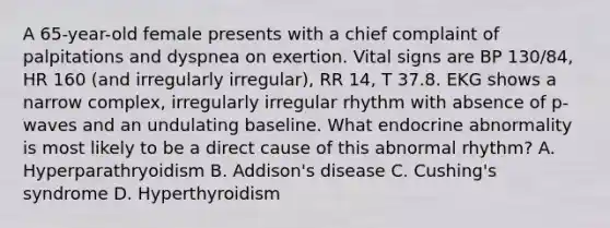 A 65-year-old female presents with a chief complaint of palpitations and dyspnea on exertion. Vital signs are BP 130/84, HR 160 (and irregularly irregular), RR 14, T 37.8. EKG shows a narrow complex, irregularly irregular rhythm with absence of p-waves and an undulating baseline. What endocrine abnormality is most likely to be a direct cause of this abnormal rhythm? A. Hyperparathryoidism B. Addison's disease C. Cushing's syndrome D. Hyperthyroidism