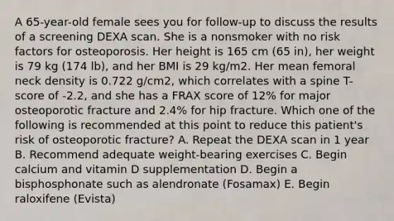 A 65-year-old female sees you for follow-up to discuss the results of a screening DEXA scan. She is a nonsmoker with no risk factors for osteoporosis. Her height is 165 cm (65 in), her weight is 79 kg (174 lb), and her BMI is 29 kg/m2. Her mean femoral neck density is 0.722 g/cm2, which correlates with a spine T-score of -2.2, and she has a FRAX score of 12% for major osteoporotic fracture and 2.4% for hip fracture. Which one of the following is recommended at this point to reduce this patient's risk of osteoporotic fracture? A. Repeat the DEXA scan in 1 year B. Recommend adequate weight-bearing exercises C. Begin calcium and vitamin D supplementation D. Begin a bisphosphonate such as alendronate (Fosamax) E. Begin raloxifene (Evista)