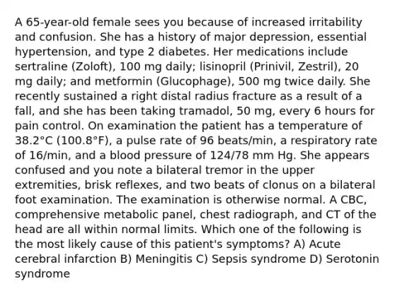 A 65-year-old female sees you because of increased irritability and confusion. She has a history of major depression, essential hypertension, and type 2 diabetes. Her medications include sertraline (Zoloft), 100 mg daily; lisinopril (Prinivil, Zestril), 20 mg daily; and metformin (Glucophage), 500 mg twice daily. She recently sustained a right distal radius fracture as a result of a fall, and she has been taking tramadol, 50 mg, every 6 hours for pain control. On examination the patient has a temperature of 38.2°C (100.8°F), a pulse rate of 96 beats/min, a respiratory rate of 16/min, and a blood pressure of 124/78 mm Hg. She appears confused and you note a bilateral tremor in the upper extremities, brisk reflexes, and two beats of clonus on a bilateral foot examination. The examination is otherwise normal. A CBC, comprehensive metabolic panel, chest radiograph, and CT of the head are all within normal limits. Which one of the following is the most likely cause of this patient's symptoms? A) Acute cerebral infarction B) Meningitis C) Sepsis syndrome D) Serotonin syndrome