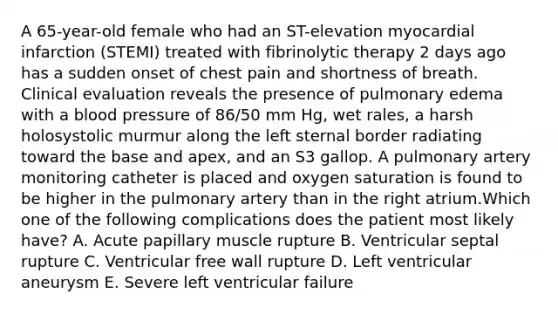 A 65-year-old female who had an ST-elevation myocardial infarction (STEMI) treated with fibrinolytic therapy 2 days ago has a sudden onset of chest pain and shortness of breath. Clinical evaluation reveals the presence of pulmonary edema with a blood pressure of 86/50 mm Hg, wet rales, a harsh holosystolic murmur along the left sternal border radiating toward the base and apex, and an S3 gallop. A pulmonary artery monitoring catheter is placed and oxygen saturation is found to be higher in the pulmonary artery than in the right atrium.Which one of the following complications does the patient most likely have? A. Acute papillary muscle rupture B. Ventricular septal rupture C. Ventricular free wall rupture D. Left ventricular aneurysm E. Severe left ventricular failure