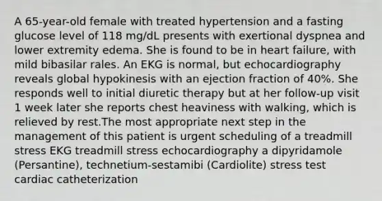 A 65-year-old female with treated hypertension and a fasting glucose level of 118 mg/dL presents with exertional dyspnea and lower extremity edema. She is found to be in heart failure, with mild bibasilar rales. An EKG is normal, but echocardiography reveals global hypokinesis with an ejection fraction of 40%. She responds well to initial diuretic therapy but at her follow-up visit 1 week later she reports chest heaviness with walking, which is relieved by rest.The most appropriate next step in the management of this patient is urgent scheduling of a treadmill stress EKG treadmill stress echocardiography a dipyridamole (Persantine), technetium-sestamibi (Cardiolite) stress test cardiac catheterization