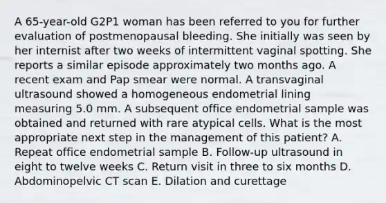 A 65-year-old G2P1 woman has been referred to you for further evaluation of postmenopausal bleeding. She initially was seen by her internist after two weeks of intermittent vaginal spotting. She reports a similar episode approximately two months ago. A recent exam and Pap smear were normal. A transvaginal ultrasound showed a homogeneous endometrial lining measuring 5.0 mm. A subsequent office endometrial sample was obtained and returned with rare atypical cells. What is the most appropriate next step in the management of this patient? A. Repeat office endometrial sample B. Follow-up ultrasound in eight to twelve weeks C. Return visit in three to six months D. Abdominopelvic CT scan E. Dilation and curettage