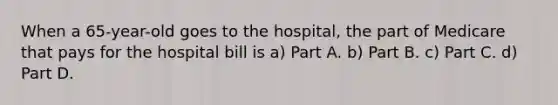 When a 65-year-old goes to the hospital, the part of Medicare that pays for the hospital bill is a) Part A. b) Part B. c) Part C. d) Part D.