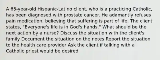 A 65-year-old Hispanic-Latino client, who is a practicing Catholic, has been diagnosed with prostate cancer. He adamantly refuses pain medication, believing that suffering is part of life. The client states, "Everyone's life is in God's hands." What should be the next action by a nurse? Discuss the situation with the client's family Document the situation on the notes Report the situation to the health care provider Ask the client if talking with a Catholic priest would be desired