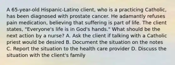 A 65-year-old Hispanic-Latino client, who is a practicing Catholic, has been diagnosed with prostate cancer. He adamantly refuses pain medication, believing that suffering is part of life. The client states, "Everyone's life is in God's hands." What should be the next action by a nurse? A. Ask the client if talking with a Catholic priest would be desired B. Document the situation on the notes C. Report the situation to the health care provider D. Discuss the situation with the client's family