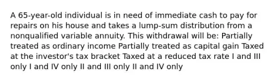 A 65-year-old individual is in need of immediate cash to pay for repairs on his house and takes a lump-sum distribution from a nonqualified variable annuity. This withdrawal will be: Partially treated as ordinary income Partially treated as capital gain Taxed at the investor's tax bracket Taxed at a reduced tax rate I and III only I and IV only II and III only II and IV only