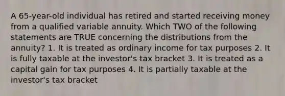 A 65-year-old individual has retired and started receiving money from a qualified variable annuity. Which TWO of the following statements are TRUE concerning the distributions from the annuity? 1. It is treated as ordinary income for tax purposes 2. It is fully taxable at the investor's tax bracket 3. It is treated as a capital gain for tax purposes 4. It is partially taxable at the investor's tax bracket