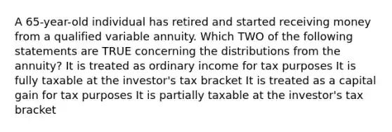 A 65-year-old individual has retired and started receiving money from a qualified variable annuity. Which TWO of the following statements are TRUE concerning the distributions from the annuity? It is treated as ordinary income for tax purposes It is fully taxable at the investor's tax bracket It is treated as a capital gain for tax purposes It is partially taxable at the investor's tax bracket