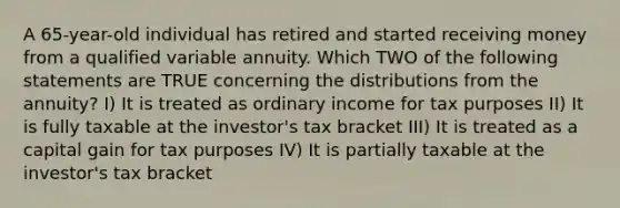 A 65-year-old individual has retired and started receiving money from a qualified variable annuity. Which TWO of the following statements are TRUE concerning the distributions from the annuity? I) It is treated as ordinary income for tax purposes II) It is fully taxable at the investor's tax bracket III) It is treated as a capital gain for tax purposes IV) It is partially taxable at the investor's tax bracket