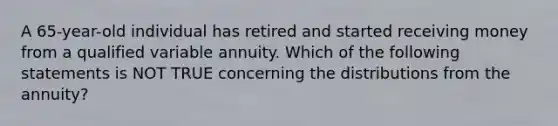 A 65-year-old individual has retired and started receiving money from a qualified variable annuity. Which of the following statements is NOT TRUE concerning the distributions from the annuity?