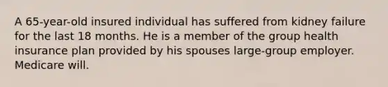 A 65-year-old insured individual has suffered from kidney failure for the last 18 months. He is a member of the group health insurance plan provided by his spouses large-group employer. Medicare will.