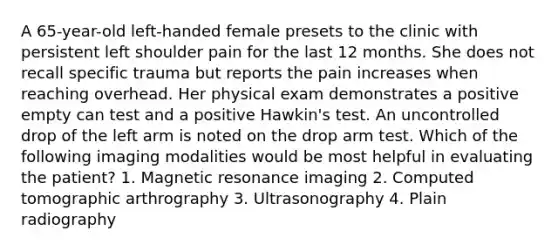 A 65-year-old left-handed female presets to the clinic with persistent left shoulder pain for the last 12 months. She does not recall specific trauma but reports the pain increases when reaching overhead. Her physical exam demonstrates a positive empty can test and a positive Hawkin's test. An uncontrolled drop of the left arm is noted on the drop arm test. Which of the following imaging modalities would be most helpful in evaluating the patient? 1. Magnetic resonance imaging 2. Computed tomographic arthrography 3. Ultrasonography 4. Plain radiography