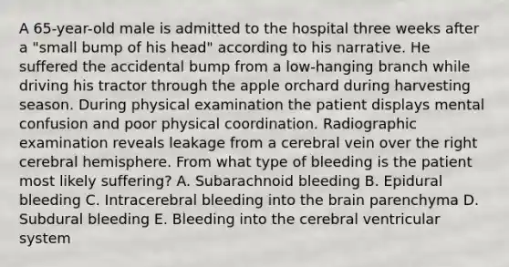 A 65-year-old male is admitted to the hospital three weeks after a "small bump of his head" according to his narrative. He suffered the accidental bump from a low-hanging branch while driving his tractor through the apple orchard during harvesting season. During physical examination the patient displays mental confusion and poor physical coordination. Radiographic examination reveals leakage from a cerebral vein over the right cerebral hemisphere. From what type of bleeding is the patient most likely suffering? A. Subarachnoid bleeding B. Epidural bleeding C. Intracerebral bleeding into the brain parenchyma D. Subdural bleeding E. Bleeding into the cerebral ventricular system