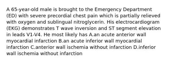 A 65-year-old male is brought to the Emergency Department (ED) with severe precordial chest pain which is partially relieved with oxygen and sublingual nitroglycerin. His electrocardiogram (EKG) demonstrates T wave inversion and ST segment elevation in leads V1-V4. He most likely has A.an acute anterior wall myocardial infarction B.an acute inferior wall myocardial infarction C.anterior wall ischemia without infarction D.inferior wall ischemia without infarction