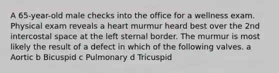 A 65-year-old male checks into the office for a wellness exam. Physical exam reveals a heart murmur heard best over the 2nd intercostal space at the left sternal border. The murmur is most likely the result of a defect in which of the following valves. a Aortic b Bicuspid c Pulmonary d Tricuspid