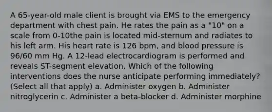 A 65-year-old male client is brought via EMS to the emergency department with chest pain. He rates the pain as a "10" on a scale from 0-10the pain is located mid-sternum and radiates to his left arm. His heart rate is 126 bpm, and blood pressure is 96/60 mm Hg. A 12-lead electrocardiogram is performed and reveals ST-segment elevation. Which of the following interventions does the nurse anticipate performing immediately? (Select all that apply) a. Administer oxygen b. Administer nitroglycerin c. Administer a beta-blocker d. Administer morphine