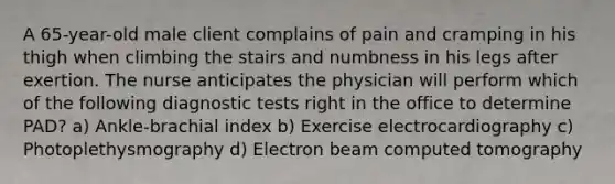 A 65-year-old male client complains of pain and cramping in his thigh when climbing the stairs and numbness in his legs after exertion. The nurse anticipates the physician will perform which of the following diagnostic tests right in the office to determine PAD? a) Ankle-brachial index b) Exercise electrocardiography c) Photoplethysmography d) Electron beam computed tomography