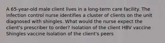 A 65-year-old male client lives in a long-term care facility. The infection control nurse identifies a cluster of clients on the unit diagnosed with shingles. What would the nurse expect the client's prescriber to order? Isolation of the client HBV vaccine Shingles vaccine Isolation of the client's peers