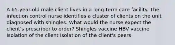 A 65-year-old male client lives in a long-term care facility. The infection control nurse identifies a cluster of clients on the unit diagnosed with shingles. What would the nurse expect the client's prescriber to order? Shingles vaccine HBV vaccine Isolation of the client Isolation of the client's peers