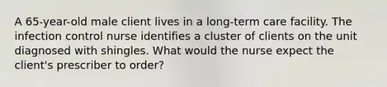 A 65-year-old male client lives in a long-term care facility. The infection control nurse identifies a cluster of clients on the unit diagnosed with shingles. What would the nurse expect the client's prescriber to order?